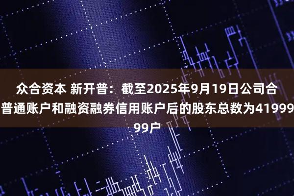 众合资本 新开普：截至2025年9月19日公司合并普通账户和融资融券信用账户后的股东总数为41999户