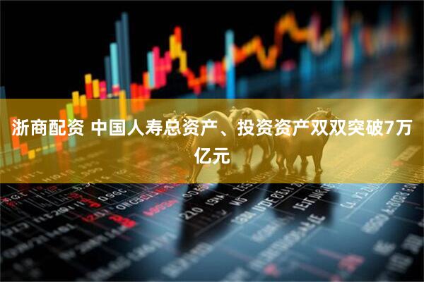 浙商配资 中国人寿总资产、投资资产双双突破7万亿元
