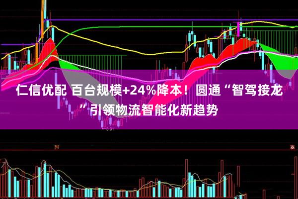 仁信优配 百台规模+24%降本！圆通“智驾接龙”引领物流智能化新趋势