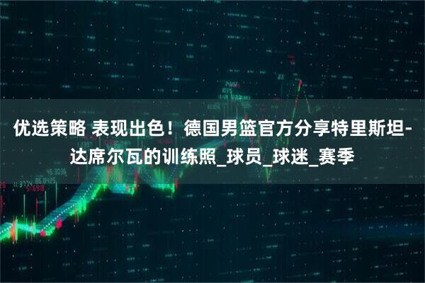 优选策略 表现出色！德国男篮官方分享特里斯坦-达席尔瓦的训练照_球员_球迷_赛季