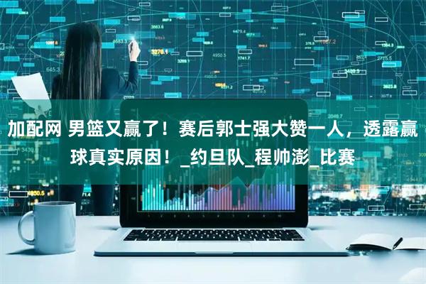 加配网 男篮又赢了！赛后郭士强大赞一人，透露赢球真实原因！_约旦队_程帅澎_比赛