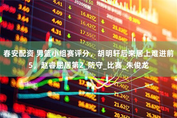 春安配资 男篮小组赛评分，胡明轩后来居上难进前5，赵睿屈居第2_防守_比赛_朱俊龙