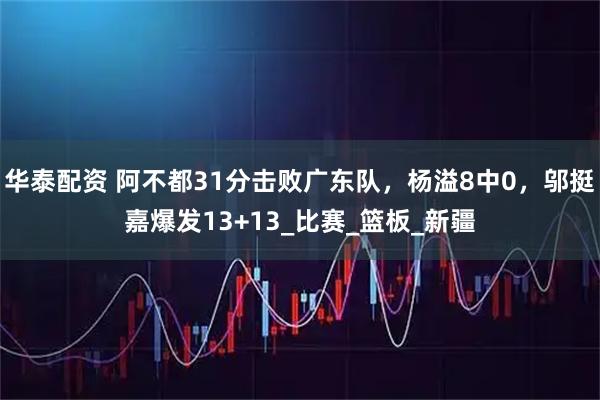 华泰配资 阿不都31分击败广东队，杨溢8中0，邬挺嘉爆发13+13_比赛_篮板_新疆