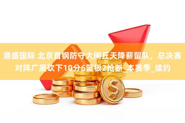 港盛国际 北京首钢防守大闸丘天降薪留队，总决赛对阵广厦砍下10分6篮板2抢断_本赛季_续约
