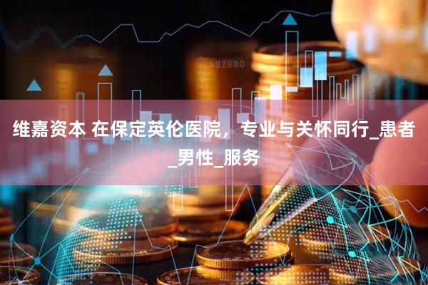 维嘉资本 在保定英伦医院，专业与关怀同行_患者_男性_服务