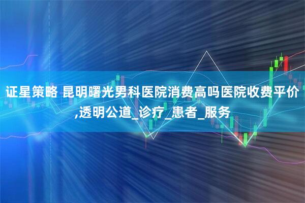 证星策略 昆明曙光男科医院消费高吗医院收费平价,透明公道_诊疗_患者_服务