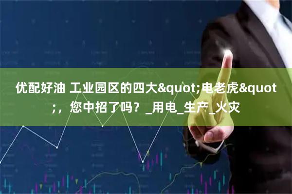 优配好油 工业园区的四大"电老虎"，您中招了吗？_用电_生产_火灾