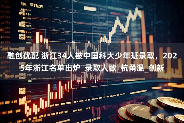 融创优配 浙江34人被中国科大少年班录取，2025年浙江名单出炉_录取人数_杭甬温_创新