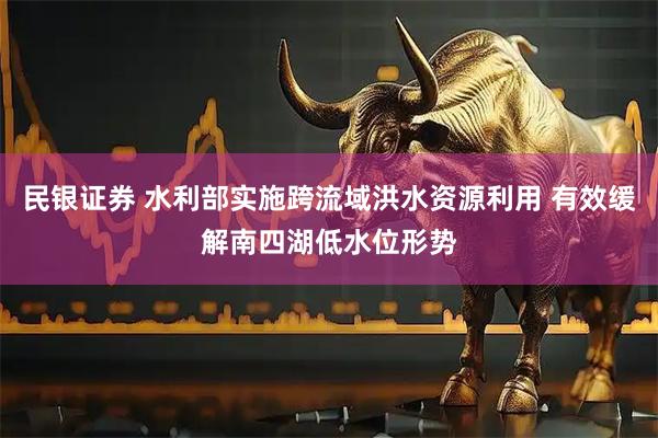 民银证券 水利部实施跨流域洪水资源利用 有效缓解南四湖低水位形势