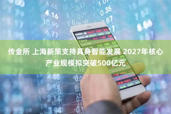 传金所 上海新策支持具身智能发展 2027年核心产业规模拟突破500亿元