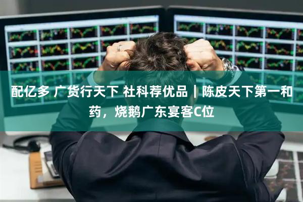 配亿多 广货行天下 社科荐优品｜陈皮天下第一和药，烧鹅广东宴客C位