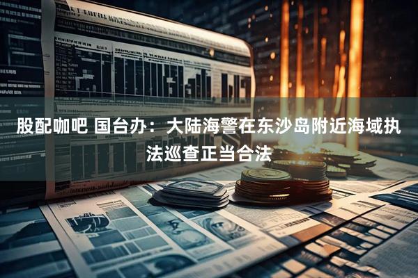 股配咖吧 国台办：大陆海警在东沙岛附近海域执法巡查正当合法