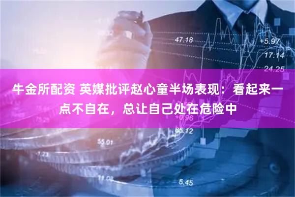 牛金所配资 英媒批评赵心童半场表现：看起来一点不自在，总让自己处在危险中