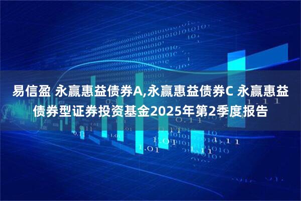 易信盈 永赢惠益债券A,永赢惠益债券C 永赢惠益债券型证券投资基金2025年第2季度报告